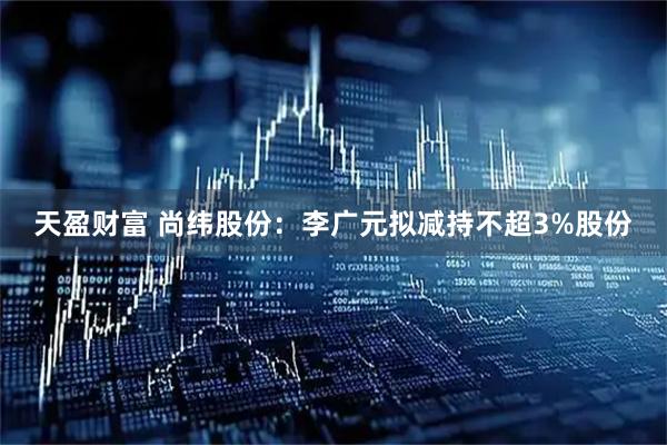 天盈财富 尚纬股份：李广元拟减持不超3%股份