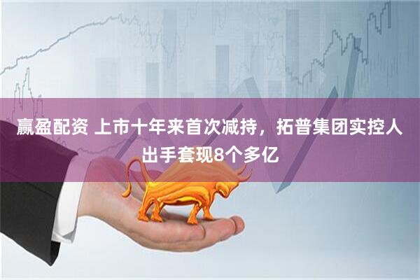 赢盈配资 上市十年来首次减持，拓普集团实控人出手套现8个多亿
