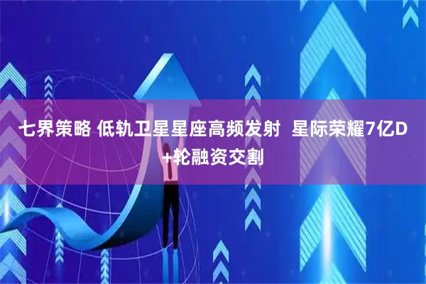 七界策略 低轨卫星星座高频发射  星际荣耀7亿D+轮融资交割