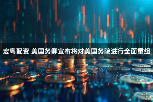 宏粤配资 美国务卿宣布将对美国务院进行全面重组