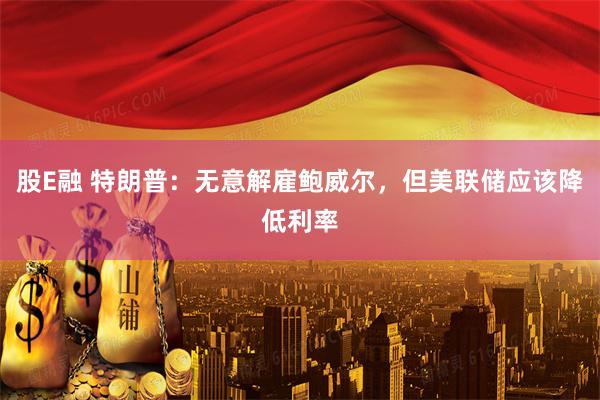股E融 特朗普：无意解雇鲍威尔，但美联储应该降低利率
