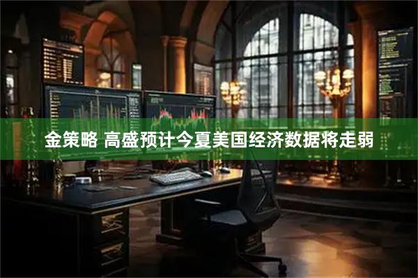 金策略 高盛预计今夏美国经济数据将走弱
