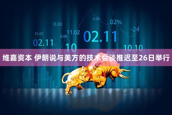 维嘉资本 伊朗说与美方的技术会谈推迟至26日举行