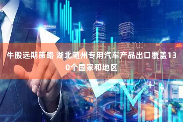 牛股远期策略 湖北随州专用汽车产品出口覆盖130个国家和地区