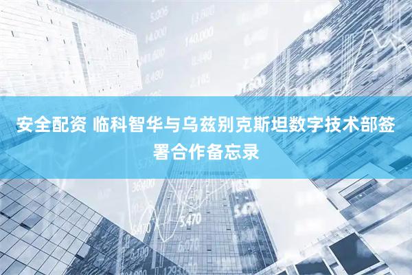 安全配资 临科智华与乌兹别克斯坦数字技术部签署合作备忘录