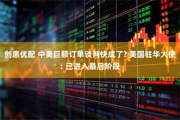 创惠优配 中美巨额订单谈判快成了? 美国驻华大使: 已进入最后阶段