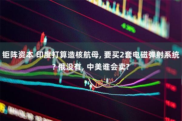 钜阵资本 印度打算造核航母, 要买2套电磁弹射系统? 俄没有, 中美谁会卖?