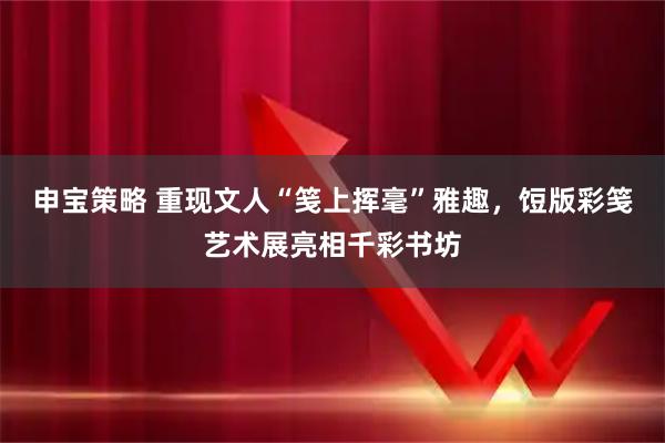 申宝策略 重现文人“笺上挥毫”雅趣，饾版彩笺艺术展亮相千彩书坊