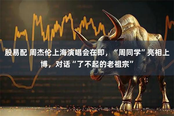 股易配 周杰伦上海演唱会在即，“周同学”亮相上博，对话“了不起的老祖宗”