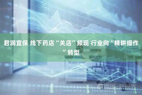 君润宜保 线下药店“关店”频现 行业向“精耕细作”转型
