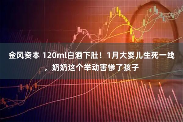 金风资本 120ml白酒下肚！1月大婴儿生死一线，奶奶这个举动害惨了孩子