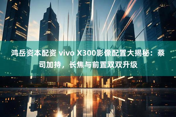 鸿岳资本配资 vivo X300影像配置大揭秘：蔡司加持，长焦与前置双双升级