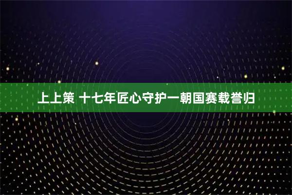 上上策 十七年匠心守护一朝国赛载誉归