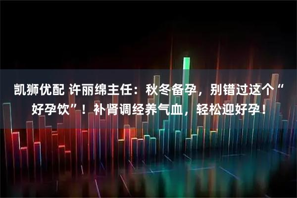 凯狮优配 许丽绵主任:秋冬备孕,别错过这个“好孕饮”!补肾调经养气血,轻松迎好孕!