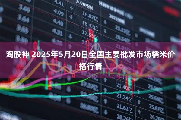 淘股神 2025年5月20日全国主要批发市场糯米价格行情