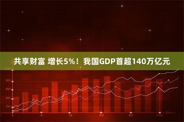 共享财富 增长5%！我国GDP首超140万亿元