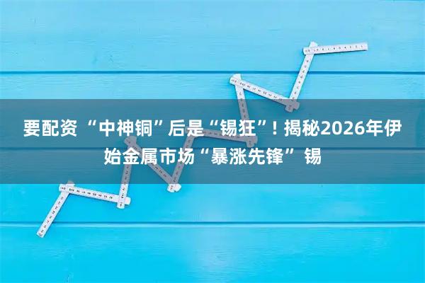 要配资 “中神铜”后是“锡狂”! 揭秘2026年伊始金属市场“暴涨先锋” 锡