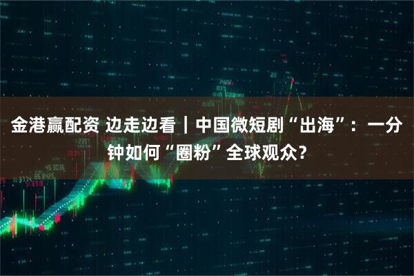 金港赢配资 边走边看|中国微短剧“出海”:一分钟如何“圈粉”全球观众?