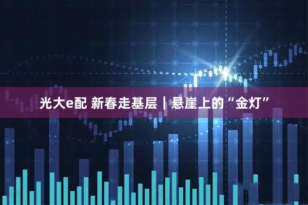 光大e配 新春走基层｜悬崖上的“金灯”