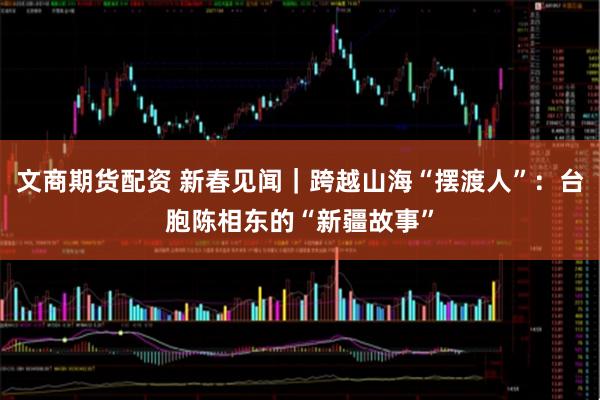 文商期货配资 新春见闻｜跨越山海“摆渡人”：台胞陈相东的“新疆故事”
