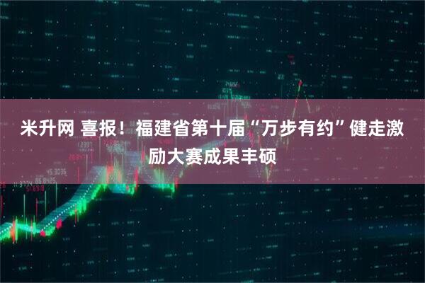 米升网 喜报！福建省第十届“万步有约”健走激励大赛成果丰硕