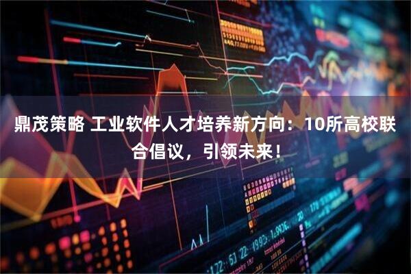 鼎茂策略 工业软件人才培养新方向：10所高校联合倡议，引领未来！