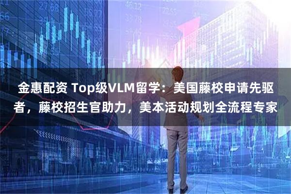 金惠配资 Top级VLM留学：美国藤校申请先驱者，藤校招生官助力，美本活动规划全流程专家