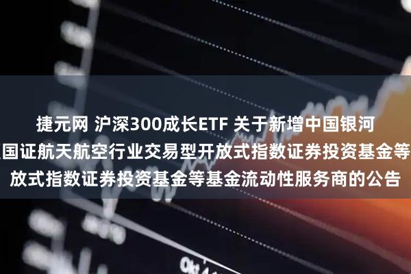 捷元网 沪深300成长ETF 关于新增中国银河证券股份有限公司为华夏国证航天航空行业交易型开放式指数证券投资基金等基金流动性服务商的公告