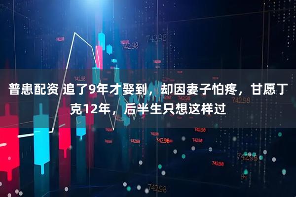 普患配资 追了9年才娶到，却因妻子怕疼，甘愿丁克12年，后半生只想这样过