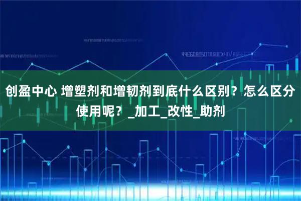 创盈中心 增塑剂和增韧剂到底什么区别?怎么区分使用呢?_加工_改性_助剂